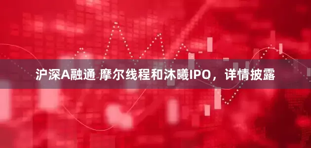 沪深A融通 摩尔线程和沐曦IPO，详情披露