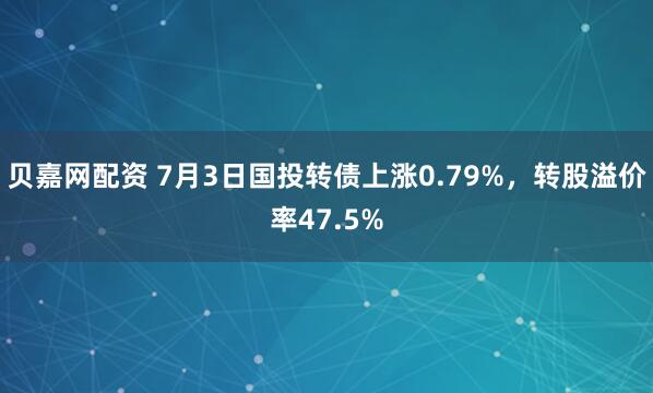 贝嘉网配资 7月3日国投转债上涨0.79%，转股溢价率47.5%