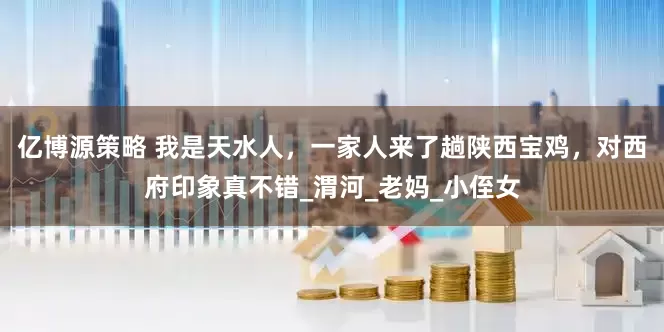 亿博源策略 我是天水人，一家人来了趟陕西宝鸡，对西府印象真不错_渭河_老妈_小侄女