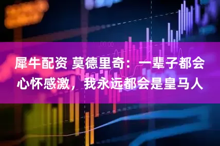 犀牛配资 莫德里奇：一辈子都会心怀感激，我永远都会是皇马人