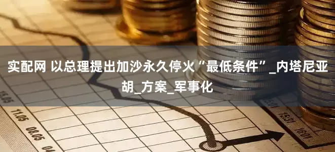 实配网 以总理提出加沙永久停火“最低条件”_内塔尼亚胡_方案_军事化