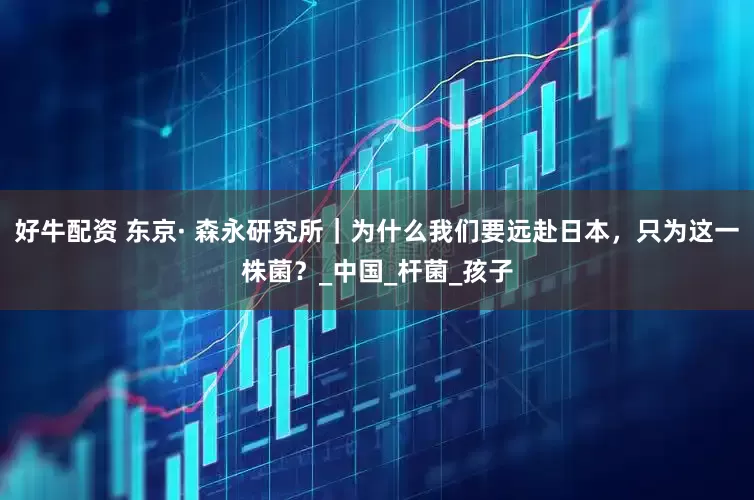 好牛配资 东京· 森永研究所｜为什么我们要远赴日本，只为这一株菌？_中国_杆菌_孩子