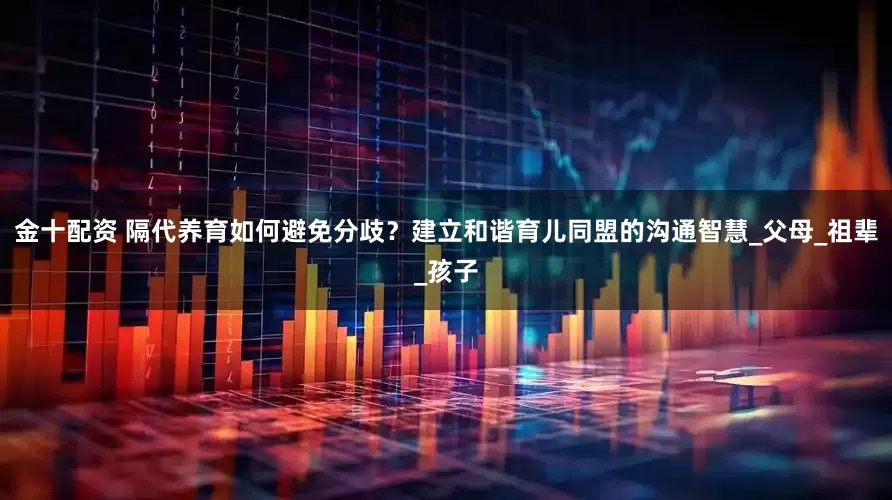 金十配资 隔代养育如何避免分歧？建立和谐育儿同盟的沟通智慧_父母_祖辈_孩子