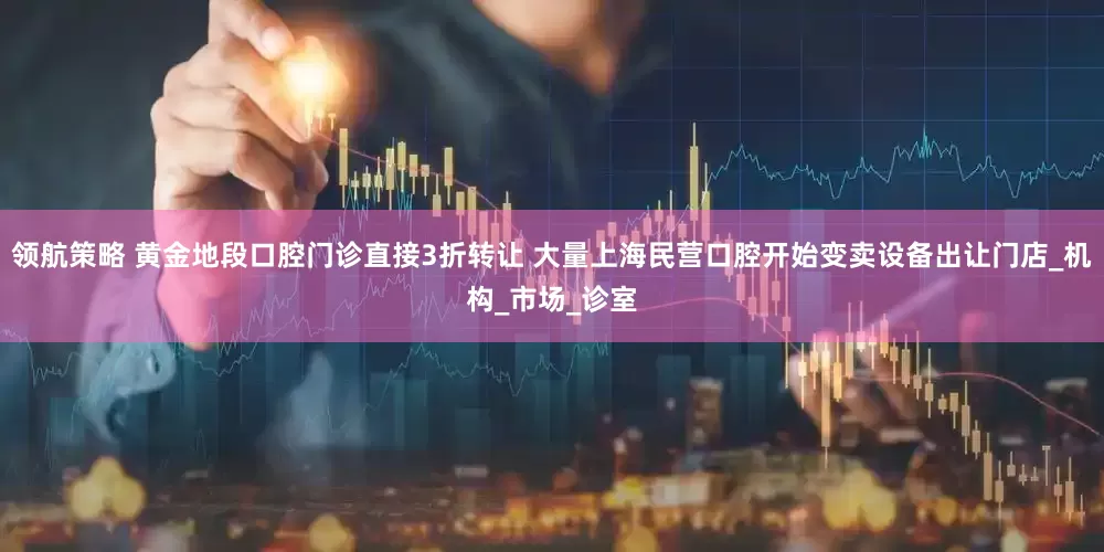 领航策略 黄金地段口腔门诊直接3折转让 大量上海民营口腔开始变卖设备出让门店_机构_市场_诊室