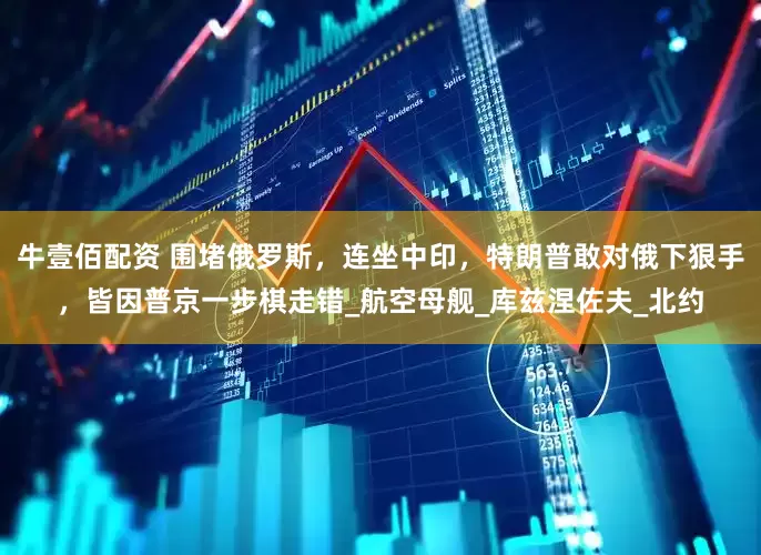 牛壹佰配资 围堵俄罗斯，连坐中印，特朗普敢对俄下狠手，皆因普京一步棋走错_航空母舰_库兹涅佐夫_北约