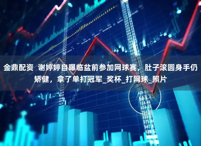 金鼎配资  谢婷婷自曝临盆前参加网球赛，肚子滚圆身手仍矫健，拿了单打冠军_奖杯_打网球_照片