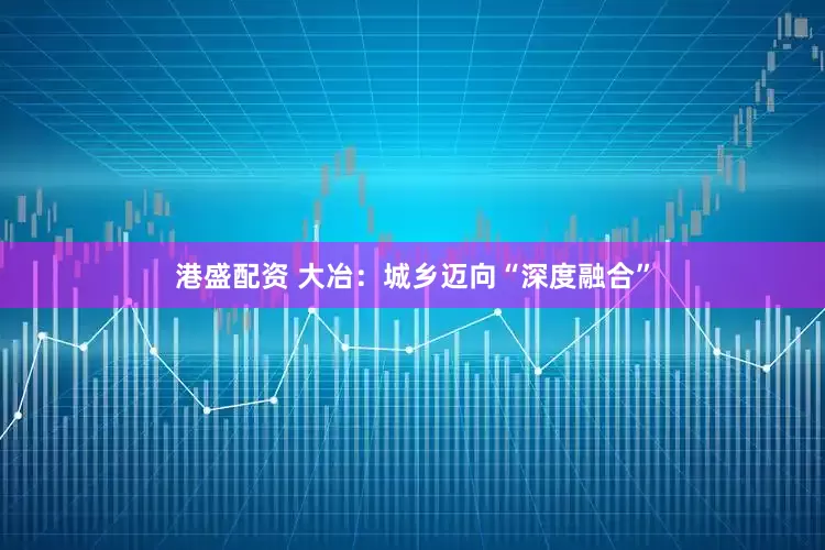 港盛配资 大冶：城乡迈向“深度融合”