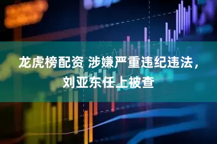 龙虎榜配资 涉嫌严重违纪违法，刘亚东任上被查
