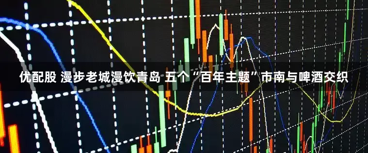 优配股 漫步老城漫饮青岛 五个“百年主题”市南与啤酒交织