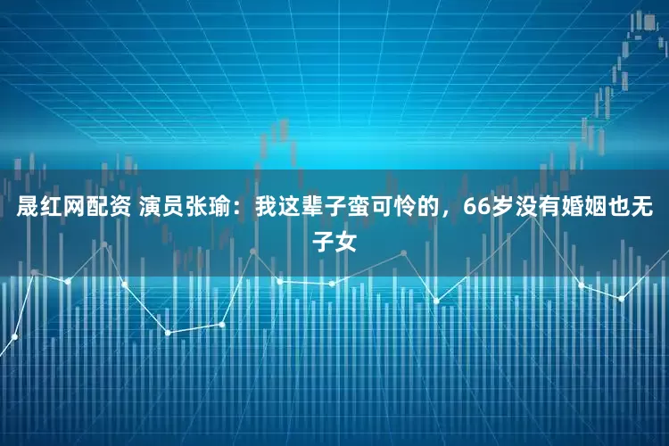 晟红网配资 演员张瑜：我这辈子蛮可怜的，66岁没有婚姻也无子女