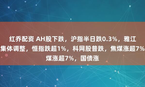 红乔配资 AH股下跌，沪指半日跌0.3%，雅江电站概念集体调整，恒指跌超1%，科网股普跌，焦煤涨超7%，国债涨