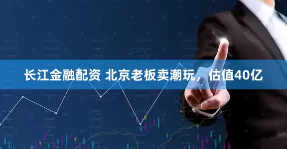 长江金融配资 北京老板卖潮玩，估值40亿