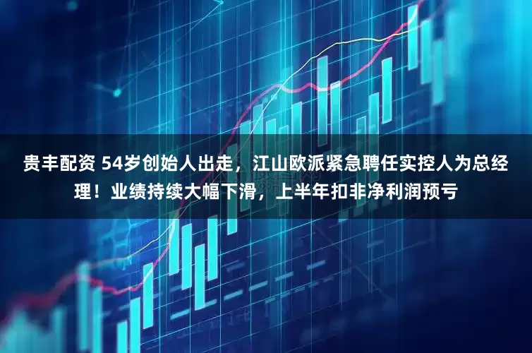 贵丰配资 54岁创始人出走，江山欧派紧急聘任实控人为总经理！业绩持续大幅下滑，上半年扣非净利润预亏