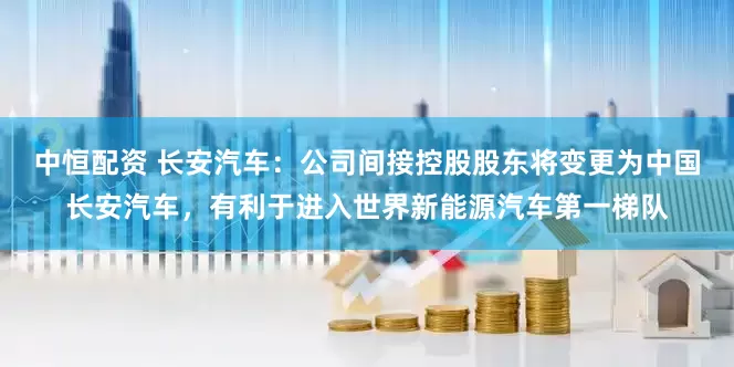 中恒配资 长安汽车：公司间接控股股东将变更为中国长安汽车，有利于进入世界新能源汽车第一梯队