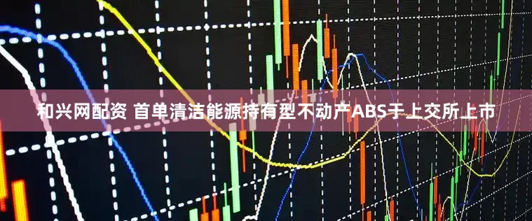 和兴网配资 首单清洁能源持有型不动产ABS于上交所上市